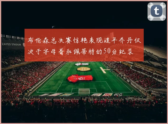 布伦森总决赛惊艳表现追平乔丹仅次于字母哥和佩蒂特的50分纪录